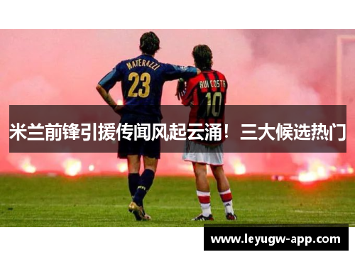 米兰前锋引援传闻风起云涌！三大候选热门