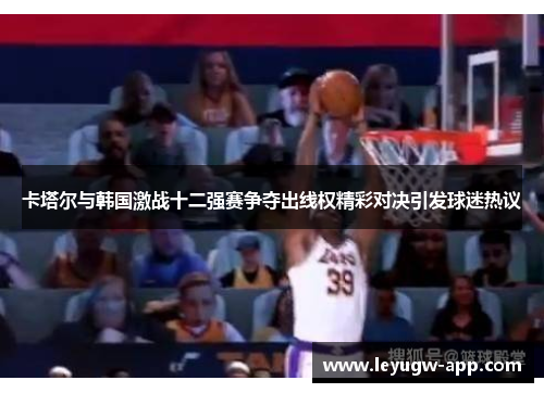 卡塔尔与韩国激战十二强赛争夺出线权精彩对决引发球迷热议